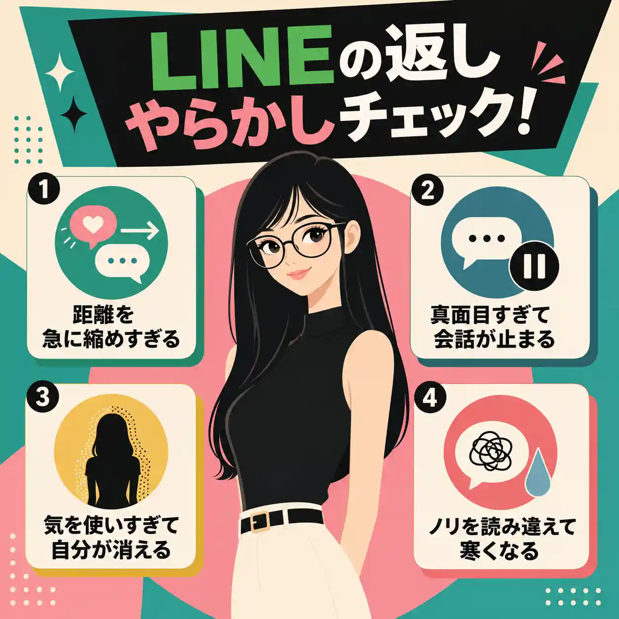 タイトル:¥LINEの返し やらかしチェック! 距離を急に縮めすぎる 真面目すぎて会話が止まる 気を使いすぎて自分が消える ノリを読み違えて寒くなる 若い女性 黒髪 胸の下までの長さ ストレートヘア 体の前側にも垂らしている 耳も隠す 唇はぷっくり厚い まるメガネ 黒目が大きい 7頭身 スリムな体型 頭が小さい 細面 朗らかでやわらかい表情。 体型は華奢で、肩幅はやや狭め。腕は細く、二の腕のラインはすっきりしている。ウエストはわずかにくびれがあり、全体として軽やかで縦に伸びるシルエット。首はやや長めで、鎖骨が自然に見える。 胸元は明らかに盛り上がりが大きく、服の自然な張りとしてやわらかく表現。布のふくらみと最小限の面の変化で立体感を出す。影で囲まず、自然な流れで見せる。 適切に省略しみやすいインフォグラフィックを作って 60年代アメリカアニメ的 大人っぽい とんがったイメージ スーパーフラットデザイン 主線を使わず、隣接する要素を異なる色で明確に分ける。色の塗りは均一にし、グラデーションは避ける。最低限の影: 必要な箇所だけ影やハイライトを使用し、立体感を控えめに表現。類似色の境界に強いコントラストを入れ、形状を際立たせる。正方形